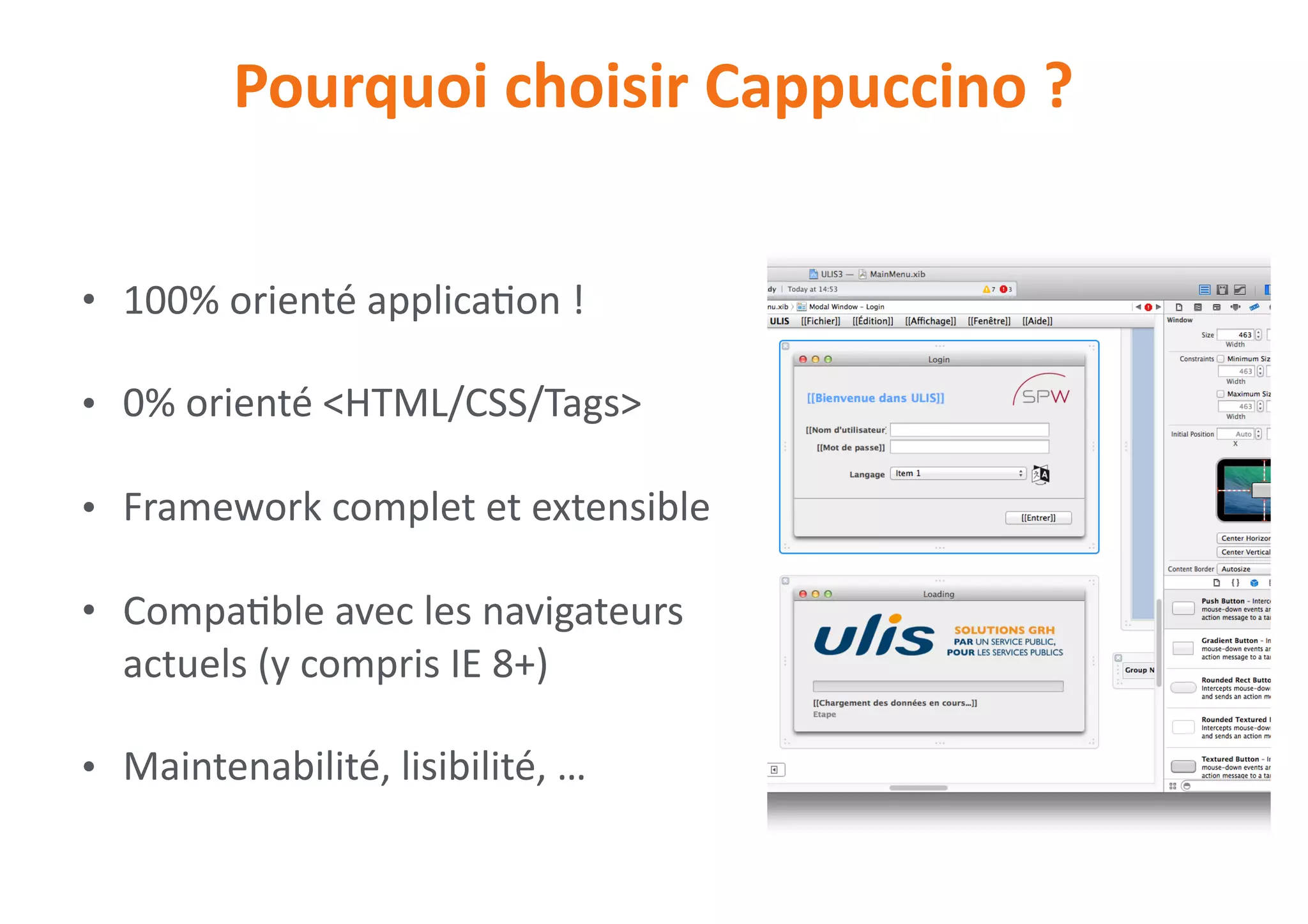 • 100%	orienté	applica0on	!	
• 0%	orienté	<HTML/CSS/Tags>	
• Framework	complet	et	extensible	
• Compa0ble	avec	les	navigateurs	
actuels	(y	compris	IE	8+)	
• Maintenabilité,	lisibilité,	…
Pourquoi	choisir	Cappuccino	?
 