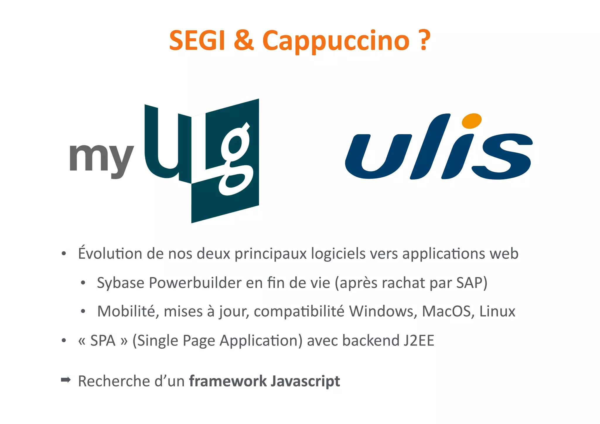 SEGI	&	Cappuccino	?
• Évolu0on	de	nos	deux	principaux	logiciels	vers	applica0ons	web	
• Sybase	Powerbuilder	en	ﬁn	de	vie	(après	rachat	par	SAP)	
• Mobilité,	mises	à	jour,	compa0bilité	Windows,	MacOS,	Linux	
• «	SPA	»	(Single	Page	Applica0on)	avec	backend	J2EE	
➡ Recherche	d’un	framework	Javascript
 