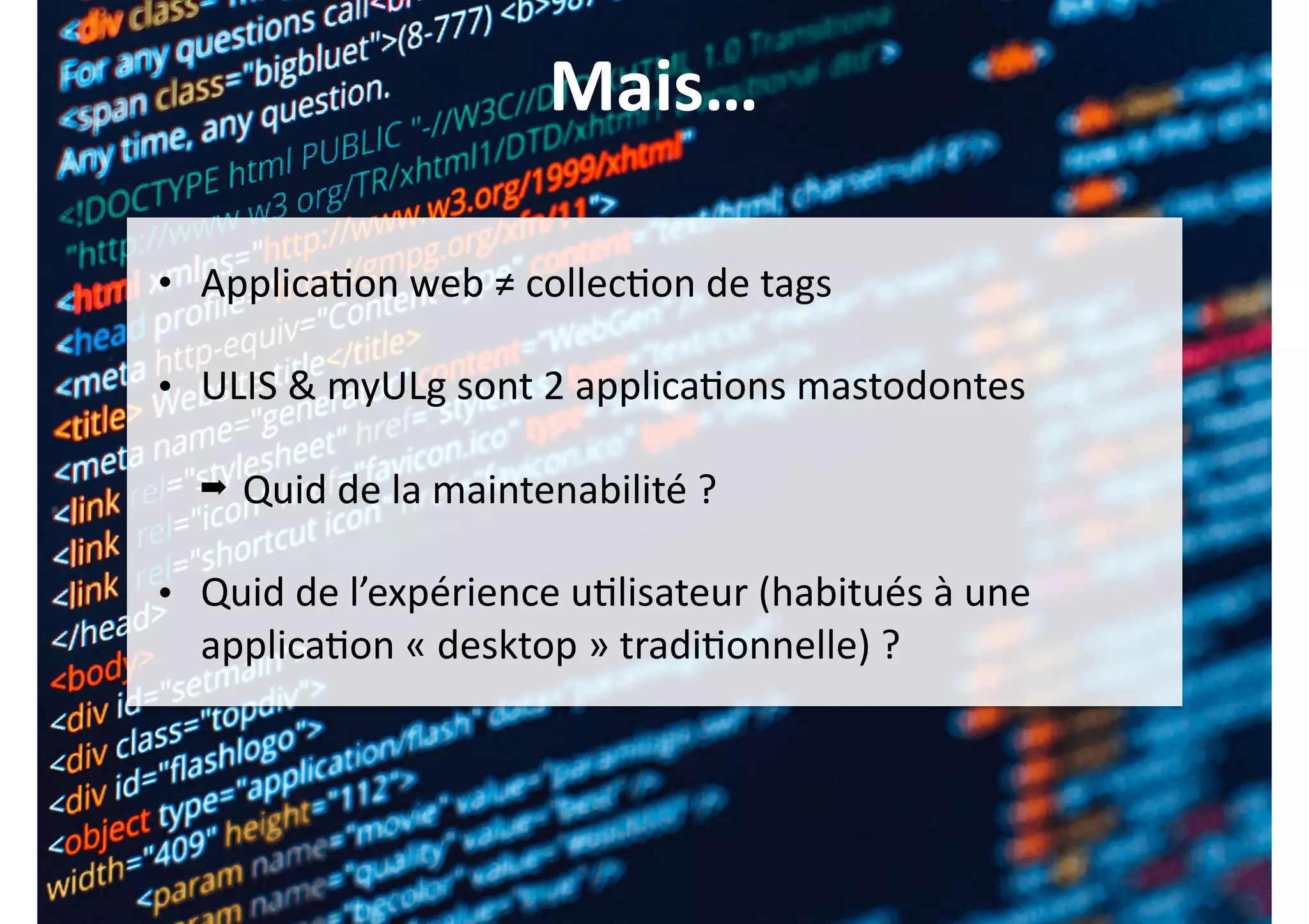 Mais…
• Applica0on	web	≠	collec0on	de	tags	
• ULIS	&	myULg	sont	2	applica0ons	mastodontes	
➡ Quid	de	la	maintenabilité	?	
• Quid	de	l’expérience	u0lisateur	(habitués	à	une	
applica0on	«	desktop	»	tradi0onnelle)	?
 