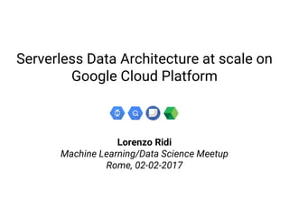 Serverless Data Architecture at scale on
Google Cloud Platform
Lorenzo Ridi
Machine Learning/Data Science Meetup
Rome, 02-02-2017
 