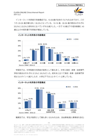 -4-
本レポートは、業界・企業に関する情報の提供を目的としたものであり、お客様の経営判断や購買、契約行為にあたってはお客様のご判
断のもとに行っていただくようお願いいたします。本レポートは、クララオンラインが直接ご提供するという方法でのみ配布しておりま
すので、お問い合わせにつきましてはクララオンラインまでご連絡ください。本レポートのいかなる部分も、一切の権利は株式会社クラ
ラオンラインに帰属しており、電子的または機械的な方法を問わず、いかなる目的であれ、無断で複製または転送等を行うことを禁止い
たします。なお本レポートに掲載されている第三者の企業名や商標、ロゴマークは個々の権利所有者に帰属します。また本レポートを日
本国外で配布することは禁止いたします。
© CLARA ONLINE, Inc. 2017 All rights reserved.
CLARA ONLINE China Internet Report
2017.2.2
Redistribution Prohibited 再配布禁止
インターネット利用者の年齢構成では、10-39 歳が全体の 73.7%を占めており、この
うち 20-29 歳が最も多い 30.3%となっている。10-19 歳、30-39 歳の割合はそれぞれ
20.2%と 23.2%と前年末に比べていずれも減少した。一方で 10 歳以下の低年齢層と 40
歳以上の中高年層で利用者が増加している。
学歴別では、中学程度の利用者が依然として最も多く、中学と高校・高専・技術専門
学校の割合はそれぞれ 37.3%と 26.2%だった。前年末と比べて高校・高専・技術専門学
校は 3.0 ポイント減少したが、小学以下では 2.2 ポイント上昇している。
職業別では、学生が依然として最も多い 25.0%を占め、自由業者(個人事業者を含む)
2.7%
21.4%
29.9%
23.8%
13.1%
5.3%
3.9%3.2%
20.2%
30.3%
23.2%
13.7%
5.4% 4.0%
0%
10%
20%
30%
40%
10歳以下 10-19歳 20-29歳 30-39歳 40-49歳 50-59歳 60歳以上
インターネット利用者の年齢構成
2015 2016
Source: CNNIC 2016.12
13.7%
37.4%
29.2%
8.4%
11.2%
15.9%
37.3%
26.2%
9.1%
11.5%
0%
10%
20%
30%
40%
小学以下 中学 高校・高専
技術専門学校
大学専科 大学本科
大学院
インターネット利用者の学歴構成
2015 2016
Source: CNNIC 2016.12
 