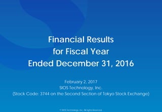 Financial Results
for Fiscal Year
Ended December 31, 2016
February 2, 2017
SIOS Technology, Inc.
(Stock Code: 3744 on the Second Section of Tokyo Stock Exchange)
© SIOS Technology, Inc. All rights Reserved.
 