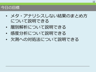今日の目標
• メタ・アナリシスしない結果のまとめ方
について説明できる
• 層別解析について説明できる
• 感度分析について説明できる
• 欠測への対処法について説明できる
12
 