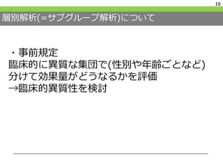 層別解析(=サブグループ解析)について
16
・事前規定
臨床的に異質な集団で(性別や年齢ごとなど)
分けて効果量がどうなるかを評価
→臨床的異質性を検討
 