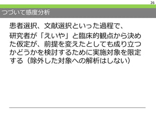 つづいて感度分析
26
患者選択、文献選択といった過程で、
研究者が「えいや」と臨床的観点から決め
た仮定が、前提を変えたとしても成り立つ
かどうかを検討するために実施対象を限定
する（除外した対象への解析はしない）
 
