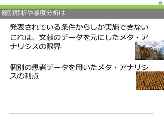 層別解析や感度分析は
発表されている条件からしか実施できない
これは、文献のデータを元にしたメタ・ア
ナリシスの限界
個別の患者データを用いたメタ・アナリシ
スの利点
29
 