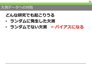 欠測データへの対処
どんな研究でも起こりうる
• ランダムに発生した欠測
• ランダムでない欠測 ←バイアスになる
33
 