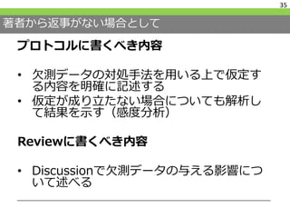 著者から返事がない場合として
プロトコルに書くべき内容
• 欠測データの対処手法を用いる上で仮定す
る内容を明確に記述する
• 仮定が成り立たない場合についても解析し
て結果を示す（感度分析）
Reviewに書くべき内容
• Discussionで欠測データの与える影響につ
いて述べる
35
 