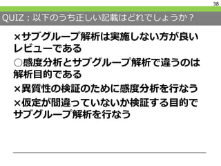 QUIZ：以下のうち正しい記載はどれでしょうか？
×サブグループ解析は実施しない方が良い
レビューである
○感度分析とサブグループ解析で違うのは
解析目的である
×異質性の検証のために感度分析を行なう
×仮定が間違っていないか検証する目的で
サブグループ解析を行なう
38
 