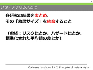 メタ・アナリシスとは
各研究の結果をまとめ、
その「効果サイズ」を統合すること
（お経：リスク比とか、ハザード比とか、
標準化された平均値の差とか）
4
Cochrane handbook 9.4.2 Principles of meta-analysis
 