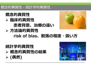 概念的異質性・統計学的異質性
概念的異質性
 臨床的異質性
患者背景、治療の違い
 方法論的異質性
risk of bias、脱落の程度・扱い方
統計学的異質性
 概念的異質性の結果
 (偶然)
 