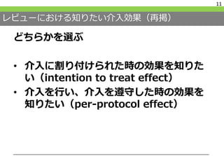 レビューにおける知りたい介入効果（再掲）
どちらかを選ぶ
• 介入に割り付けられた時の効果を知りた
い（intention to treat effect）
• 介入を行い、介入を遵守した時の効果を
知りたい（per-protocol effect）
11
 