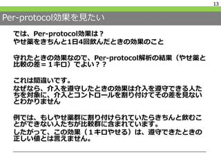 Per-protocol効果を見たい
では、Per-protocol効果は？
やせ薬をきちんと1日4回飲んだときの効果のこと
守れたときの効果なので、Per-protocol解析の結果（やせ薬と
比較の差＝１キロ）でよい？？
これは間違いです。
なぜなら、介入を遵守したときの効果は介入を遵守できる人た
ちを対象に、介入とコントロールを割り付けてその差を見ない
とわかりません
例では、もしやせ薬群に割り付けられていたらきちんと飲むこ
とができない人たちが比較群に含まれています。
したがって、この効果（１キロやせる）は、遵守できたときの
正しい値とは言えません。
13
 