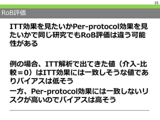 RoB評価
ITT効果を見たいかPer-protocol効果を見
たいかで同じ研究でもRoB評価は違う可能
性がある
例の場合、ITT解析で出てきた値（介入-比
較＝0）はITT効果には一致しそうな値であ
りバイアスは低そう
一方、Per-protocol効果には一致しないリ
スクが高いのでバイアスは高そう
15
 