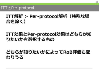 ITTとPer-protocol
ITT解析 > Per-protocol解析（特殊な場
合を除く）
ITT効果とPer-protocol効果はどちらが知
りたいかを選択するもの
どちらが知りたいかによってRoB評価も変
わりうる
16
 
