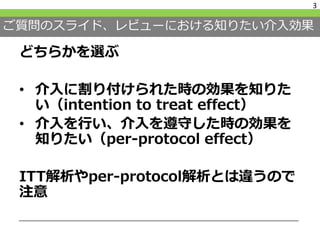 ご質問のスライド、レビューにおける知りたい介入効果
どちらかを選ぶ
• 介入に割り付けられた時の効果を知りた
い（intention to treat effect）
• 介入を行い、介入を遵守した時の効果を
知りたい（per-protocol effect）
ITT解析やper-protocol解析とは違うので
注意
3
 