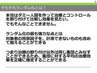 そもそもランダム化とは？
本当はダミー人間を作って治療とコントロール
を割り付けて比較し効果を見たい。
でもそんなことできません。
ランダム化の最も強力な点とは
対象者の背景因子を、計測できないものも含め
て揃えることができる
つまり治療の割り付け以外は同じ集団とみなす
ことができるため、集団に対する平均の治療効
果を正確に推定することができる
4
 