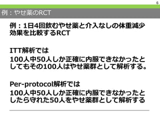 例：やせ薬のRCT
例：1日4回飲むやせ薬と介入なしの体重減少
効果を比較するRCT
ITT解析では
100人中50人しか正確に内服できなかったと
してもその100人はやせ薬群として解析する。
Per-protocol解析では
100人中50人しか正確に内服できなかったと
したら守れた50人をやせ薬群として解析する
6
 