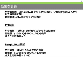効果を計算
やせ薬群は、守れた50人が平均で2キロ減少、守れなかった50人が平
均で体重減少なし
比較群は100人は平均で1キロ減少
ITT解析
やせ薬群 (50x2+50x0)➗100=1キロの効果
比較群 (100x1)➗100=1キロの効果
介入と比較の差＝０
Per-protocol解析
やせ薬群 50x2➗50=2キロの効果
比較群 (100x1)➗100=1キロの効果
介入と比較の差＝１キロ
7
 