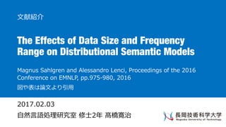 The Effects of Data Size and Frequency
Range on Distributional Semantic Models
Magnus Sahlgren and Alessandro Lenci, Proceedings of the 2016
Conference on EMNLP, pp.975-980, 2016
図や表は論⽂より引⽤
⽂献紹介
2017.02.03
⾃然⾔語処理研究室 修⼠2年 髙橋寛治
 