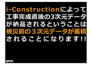 i-Constructionによって
⼯事完成直後の3次元データ
が納品されるということは
被災前の３次元データが蓄積
さ れ る こ と に な り ま す ! !
 