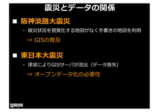 震災とデータの関係
■ 東⽇本⼤震災
■ 阪神淡路⼤震災
・ 被災状況を視覚化する地図がなく⼿書きの地図を利⽤
⇒ GISの普及
・ 津波によりGISサーバが流出（データ喪失）
⇒ オープンデータ化の必要性
 