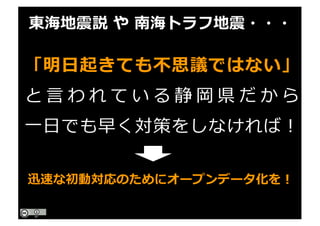 「明⽇起きても不思議ではない」
と ⾔ わ れ て い る 静 岡 県 だ か ら
⼀⽇でも早く対策をしなければ！
東海地震説 や 南海トラフ地震・・・
迅速な初動対応のためにオープンデータ化を！
 
