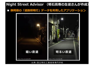 Night Street Advisor （明⽯⾼専の⽣徒さんが作成）
■ 静岡県の「道路照明灯」データを利⽤したアプリケーション
出 典 : 国 ⽴ 明 ⽯ ⼯ 業 ⾼ 等 専 ⾨ 学 校
 