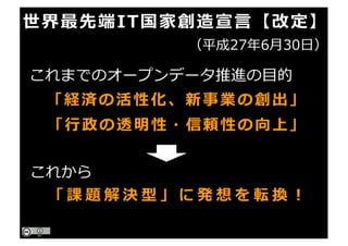 世界最先端IT国家創造宣⾔【改定】
（平成27年6⽉30⽇）
「経済の活性化、新事業の創出」
「⾏政の透明性・信頼性の向上」
これまでのオープンデータ推進の⽬的
これから
「 課 題 解 決 型 」 に 発 想 を 転 換 ！
 