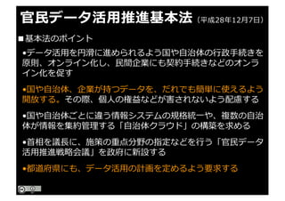 官⺠データ活⽤推進基本法（平成28年12⽉7⽇）
•データ活⽤を円滑に進められるよう国や⾃治体の⾏政⼿続きを
原則、オンライン化し、⺠間企業にも契約⼿続きなどのオンラ
イン化を促す
•国や⾃治体、企業が持つデータを、だれでも簡単に使えるよう
開放する。その際、個⼈の権益などが害されないよう配慮する
•国や⾃治体ごとに違う情報システムの規格統⼀や、複数の⾃治
体が情報を集約管理する「⾃治体クラウド」の構築を求める
•⾸相を議⻑に、施策の重点分野の指定などを⾏う「官⺠データ
活⽤推進戦略会議」を政府に新設する
•都道府県にも、データ活⽤の計画を定めるよう要求する
■基本法のポイント
 
