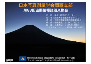 ⽇ 時：平成29年2⽉3⽇（⾦）
会 場：摂南⼤学寝屋川キャンパス
住 所：⼤阪府寝屋川市池⽥中町17-8
緯 度（⼗進表記）： 34.779928
経 度（⼗進表記）：135.612203
ＵＴＭポイント ：53SNU56014881
⽇本写真測量学会関⻄⽀部
第88回空間情報話題交換会
静岡県交通基盤部 建設⽀援局 技術管理課 杉本直也
E-mail：naoya2_sugimoto@pref.shizuoka.lg.jp
 