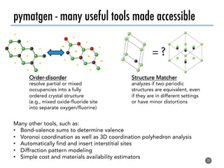 pymatgen - many useful tools made accessible
20
Structure Matcher
analyzes if two periodic
structures are equivalent, even
if they are in different settings
or have minor distortions
= ?!
Order-disorder
resolve partial or mixed
occupancies into a fully
ordered crystal structure
(e.g., mixed oxide-fluoride site
into separate oxygen/fluorine)
Many other tools, such as:
•  Bond-valence sums to determine valence
•  Voronoi coordination as well as 3D coordination polyhedron analysis
•  Automatically find and insert interstitial sites
•  Diffraction pattern modeling
•  Simple cost and materials availability estimators
 