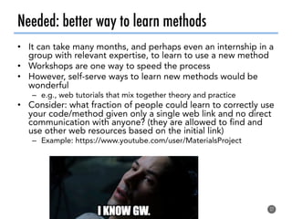 Needed: better way to learn methods
•  It can take many months, and perhaps even an internship in a
group with relevant expertise, to learn to use a new method
•  Workshops are one way to speed the process
•  However, self-serve ways to learn new methods would be
wonderful
–  e.g., web tutorials that mix together theory and practice
•  Consider: what fraction of people could learn to correctly use
your code/method given only a single web link and no direct
communication with anyone? (they are allowed to find and
use other web resources based on the initial link)
–  Example: https://www.youtube.com/user/MaterialsProject
27
 