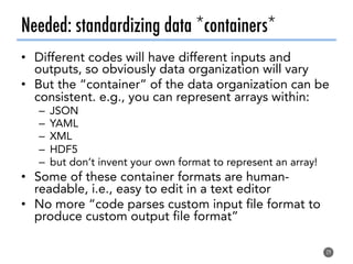 Needed: standardizing data *containers*
•  Different codes will have different inputs and
outputs, so obviously data organization will vary
•  But the “container” of the data organization can be
consistent. e.g., you can represent arrays within:
–  JSON
–  YAML
–  XML
–  HDF5
–  but don’t invent your own format to represent an array!
•  Some of these container formats are human-
readable, i.e., easy to edit in a text editor
•  No more “code parses custom input file format to
produce custom output file format”
29
 