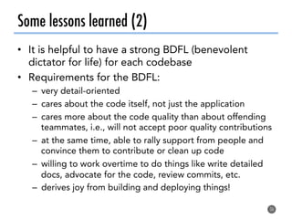 Some lessons learned (2)
•  It is helpful to have a strong BDFL (benevolent
dictator for life) for each codebase
•  Requirements for the BDFL:
–  very detail-oriented
–  cares about the code itself, not just the application
–  cares more about the code quality than about offending
teammates, i.e., will not accept poor quality contributions
–  at the same time, able to rally support from people and
convince them to contribute or clean up code
–  willing to work overtime to do things like write detailed
docs, advocate for the code, review commits, etc.
–  derives joy from building and deploying things!
36
 