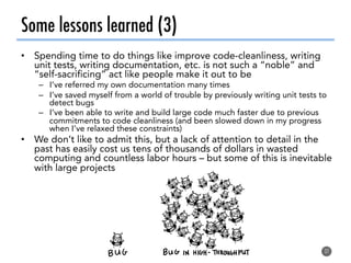 Some lessons learned (3)
•  Spending time to do things like improve code-cleanliness, writing
unit tests, writing documentation, etc. is not such a “noble” and
“self-sacrificing” act like people make it out to be
–  I’ve referred my own documentation many times
–  I’ve saved myself from a world of trouble by previously writing unit tests to
detect bugs
–  I’ve been able to write and build large code much faster due to previous
commitments to code cleanliness (and been slowed down in my progress
when I’ve relaxed these constraints)
•  We don’t like to admit this, but a lack of attention to detail in the
past has easily cost us tens of thousands of dollars in wasted
computing and countless labor hours – but some of this is inevitable
with large projects
37
 