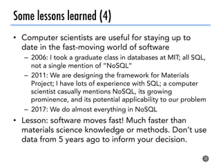 Some lessons learned (4)
•  Computer scientists are useful for staying up to
date in the fast-moving world of software
–  2006: I took a graduate class in databases at MIT; all SQL,
not a single mention of “NoSQL”
–  2011: We are designing the framework for Materials
Project; I have lots of experience with SQL; a computer
scientist casually mentions NoSQL, its growing
prominence, and its potential applicability to our problem
–  2017: We do almost everything in NoSQL
•  Lesson: software moves fast! Much faster than
materials science knowledge or methods. Don’t use
data from 5 years ago to inform your decision.
38
 