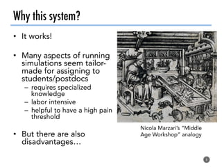 Why this system?
•  It works!
•  Many aspects of running
simulations seem tailor-
made for assigning to
students/postdocs
–  requires specialized
knowledge
–  labor intensive
–  helpful to have a high pain
threshold
•  But there are also
disadvantages…
6
Nicola Marzari’s “Middle
Age Workshop” analogy
 