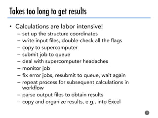 Takes too long to get results
•  Calculations are labor intensive!
–  set up the structure coordinates
–  write input files, double-check all the flags
–  copy to supercomputer
–  submit job to queue
–  deal with supercomputer headaches
–  monitor job
–  fix error jobs, resubmit to queue, wait again
–  repeat process for subsequent calculations in
workflow
–  parse output files to obtain results
–  copy and organize results, e.g., into Excel
9
 