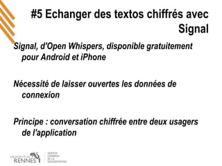 #5 Echanger des textos chiffrés avec
Signal
Signal, d'Open Whispers, disponible gratuitement
pour Android et iPhone
Nécessité de laisser ouvertes les données de
connexion
Principe : conversation chiffrée entre deux usagers
de l'application
 