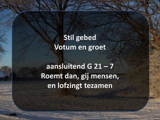 Stil gebed
Votum en groet
aansluitend G 21 – 7
Roemt dan, gij mensen,
en lofzingt tezamen
 