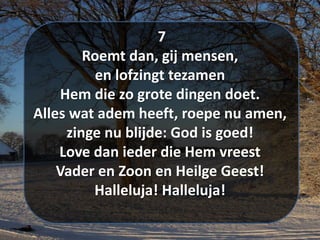 7
Roemt dan, gij mensen,
en lofzingt tezamen
Hem die zo grote dingen doet.
Alles wat adem heeft, roepe nu amen,
zinge nu blijde: God is goed!
Love dan ieder die Hem vreest
Vader en Zoon en Heilge Geest!
Halleluja! Halleluja!
 