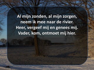 Al mijn zonden, al mijn zorgen,
neem ik mee naar de rivier.
Heer, vergeef mij en genees mij.
Vader, kom, ontmoet mij hier.
 