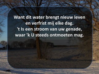 Want dit water brengt nieuw leven
en verfrist mij elke dag.
't Is een stroom van uw genade,
waar 'k U steeds ontmoeten mag.
 