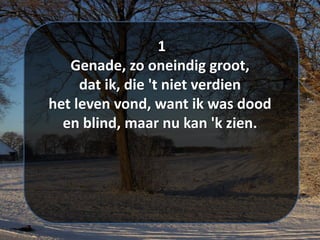 1
Genade, zo oneindig groot,
dat ik, die 't niet verdien
het leven vond, want ik was dood
en blind, maar nu kan 'k zien.
 