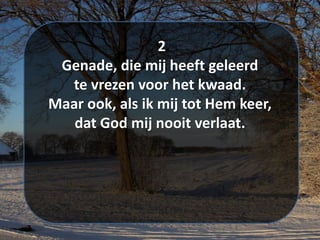 2
Genade, die mij heeft geleerd
te vrezen voor het kwaad.
Maar ook, als ik mij tot Hem keer,
dat God mij nooit verlaat.
 