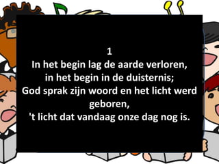 1
In het begin lag de aarde verloren,
in het begin in de duisternis;
God sprak zijn woord en het licht werd
geboren,
't licht dat vandaag onze dag nog is.
 