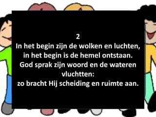 2
In het begin zijn de wolken en luchten,
in het begin is de hemel ontstaan.
God sprak zijn woord en de wateren
vluchtten:
zo bracht Hij scheiding en ruimte aan.
 