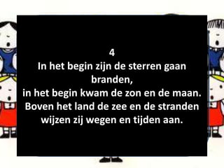 4
In het begin zijn de sterren gaan
branden,
in het begin kwam de zon en de maan.
Boven het land de zee en de stranden
wijzen zij wegen en tijden aan.
 