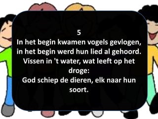 5
In het begin kwamen vogels gevlogen,
in het begin werd hun lied al gehoord.
Vissen in 't water, wat leeft op het
droge:
God schiep de dieren, elk naar hun
soort.
 